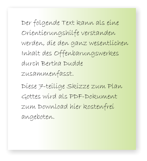 Der folgende Text kann als eine Orientierungshilfe verstanden werden, die den ganz wesentlichen Inhalt des Offenbarungswerkes durch Bertha Dudde zusammenfasst.  Diese 7-teilige Skizze zum Plan Gottes wird als PDF-Dokument zum Download hier kostenfrei angeboten.