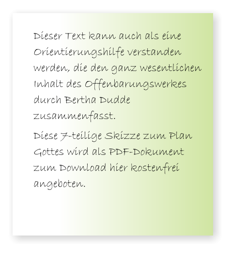 Dieser Text kann auch als eine Orientierungshilfe verstanden werden, die den ganz wesentlichen Inhalt des Offenbarungswerkes durch Bertha Dudde zusammenfasst.  Diese 7-teilige Skizze zum Plan Gottes wird als PDF-Dokument zum Download hier kostenfrei angeboten.