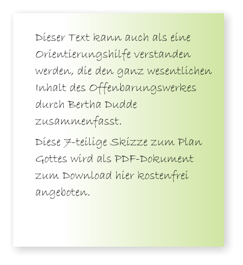 Dieser Text kann auch als eine Orientierungshilfe verstanden werden, die den ganz wesentlichen Inhalt des Offenbarungswerkes durch Bertha Dudde zusammenfasst.  Diese 7-teilige Skizze zum Plan Gottes wird als PDF-Dokument zum Download hier kostenfrei angeboten.